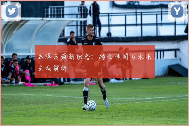 本泽马最新动态：转会传闻与未来去向解析