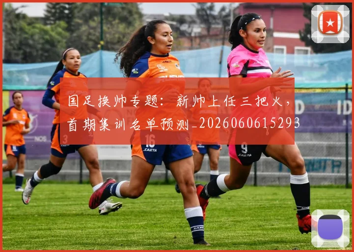 国足换帅专题:新帅上任三把火,首期集训名单预测_20260606152930