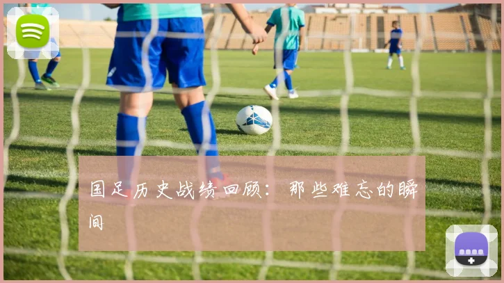 国足历史战绩回顾：那些难忘的瞬间