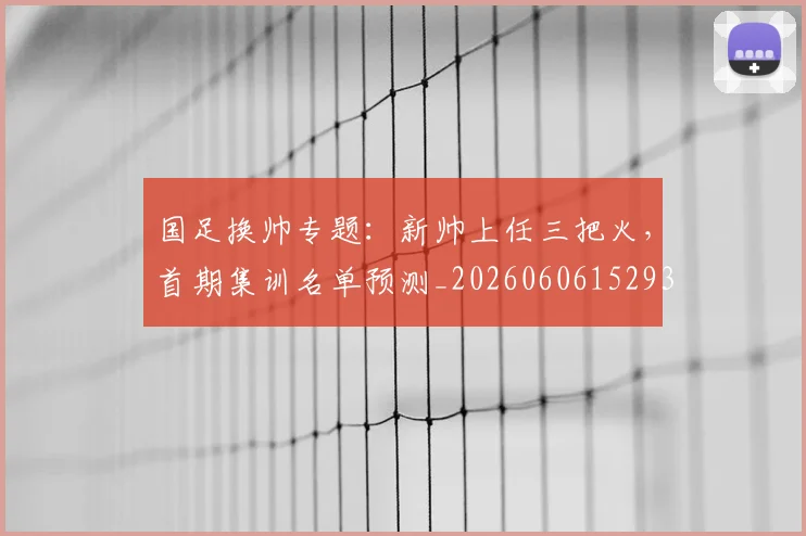 国足换帅专题：新帅上任三把火，首期集训名单预测_20260606152930