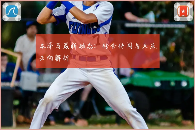 本泽马最新动态：转会传闻与未来去向解析