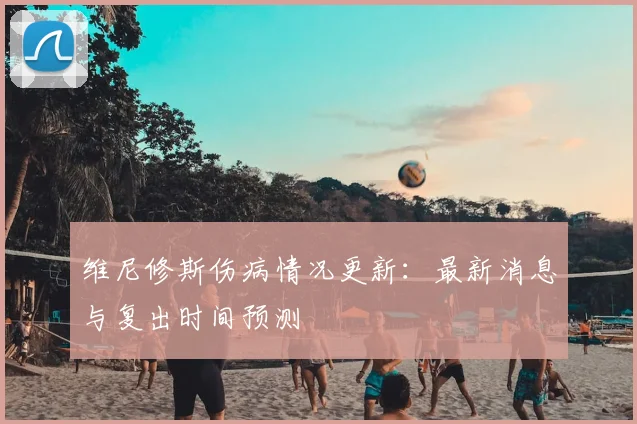 维尼修斯伤病情况更新：最新消息与复出时间预测