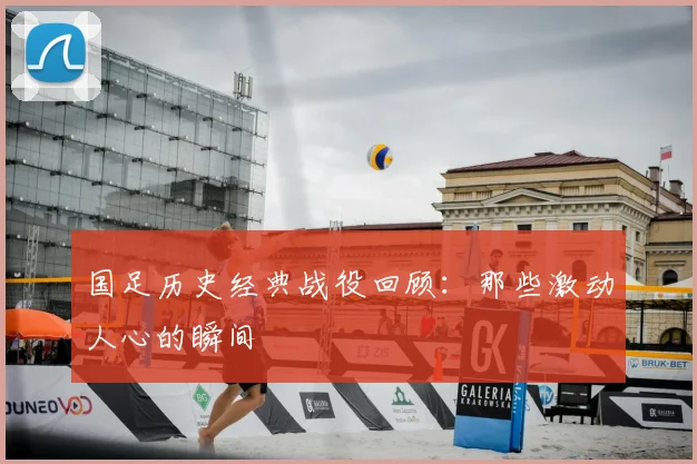 国足历史经典战役回顾：那些激动人心的瞬间