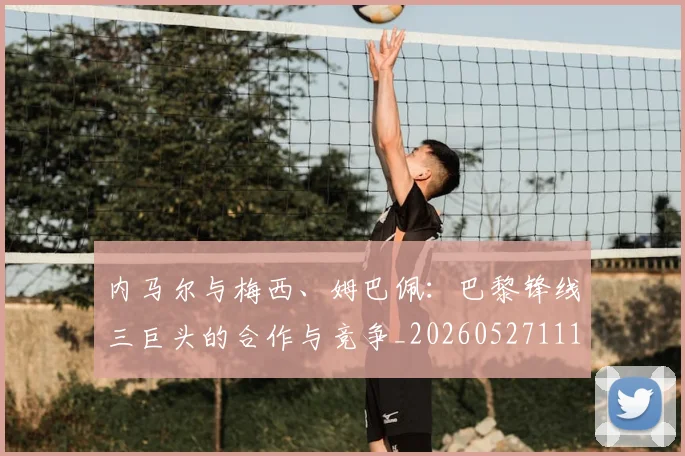 内马尔与梅西、姆巴佩：巴黎锋线三巨头的合作与竞争_20260527111752