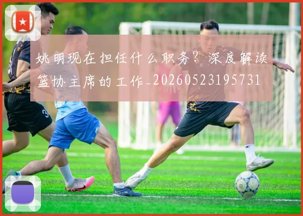 姚明现在担任什么职务？深度解读篮协主席的工作_20260523195731